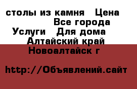 столы из камня › Цена ­ 55 000 - Все города Услуги » Для дома   . Алтайский край,Новоалтайск г.